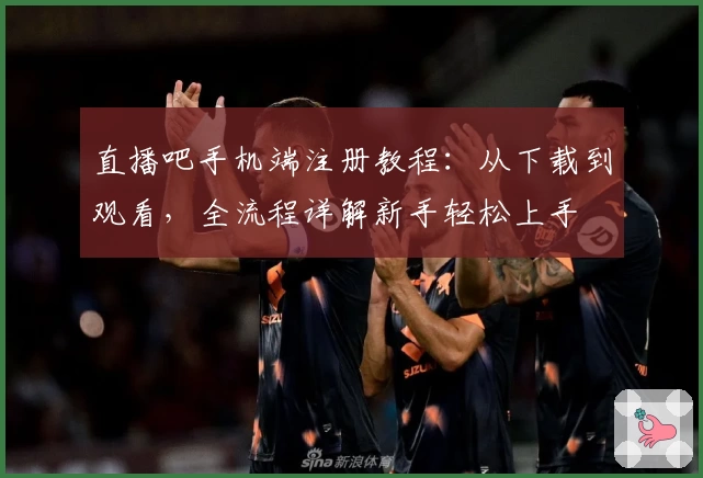 直播吧手机端注册教程：从下载到观看，全流程详解新手轻松上手