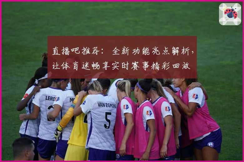 直播吧推荐：全新功能亮点解析，让体育迷畅享实时赛事精彩回放