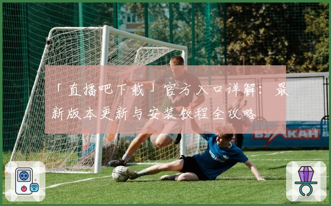 「直播吧下载」官方入口详解：最新版本更新与安装教程全攻略