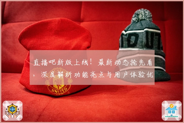 直播吧新版上线！最新动态抢先看，深度解析功能亮点与用户体验优化