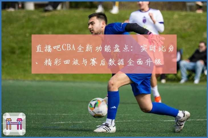 直播吧CBA全新功能盘点：实时比分、精彩回放与赛后数据全面升级