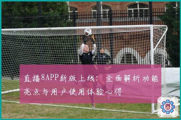 直播8APP新版上线：全面解析功能亮点与用户使用体验心得
