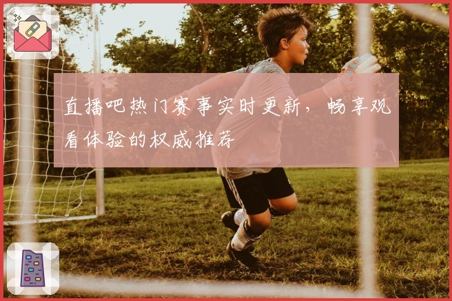 直播吧热门赛事实时更新，畅享观看体验的权威推荐