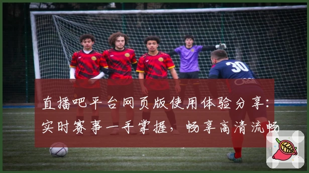 直播吧平台网页版使用体验分享：实时赛事一手掌握，畅享高清流畅直播
