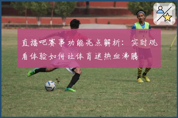 直播吧赛事功能亮点解析：实时观看体验如何让体育迷热血沸腾