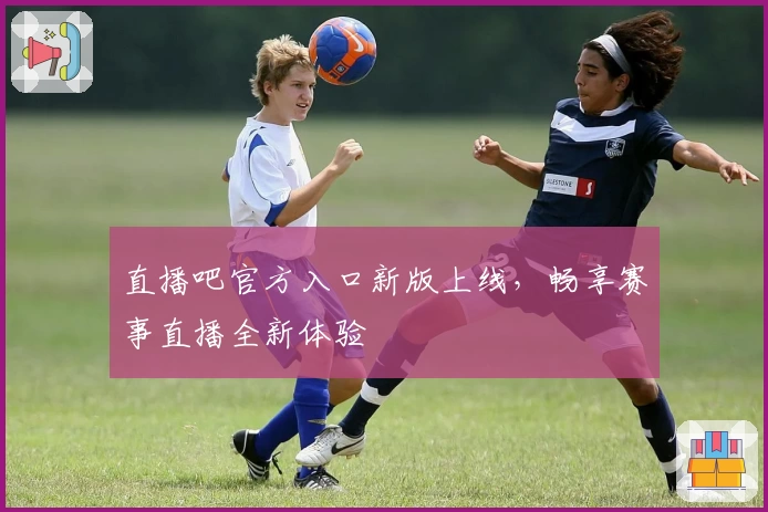 直播吧官方入口新版上线，畅享赛事直播全新体验