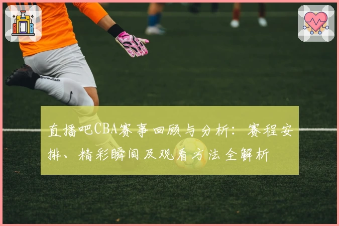直播吧CBA赛事回顾与分析：赛程安排、精彩瞬间及观看方法全解析