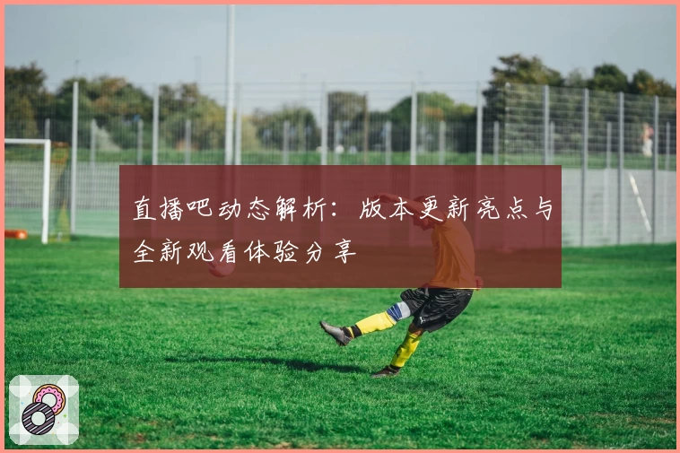 直播吧动态解析：版本更新亮点与全新观看体验分享